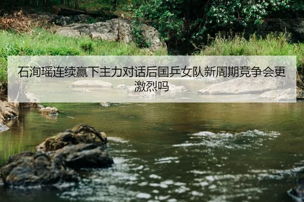 石洵瑶连续赢下主力对话后国乒女队新周期竞争会更激烈吗