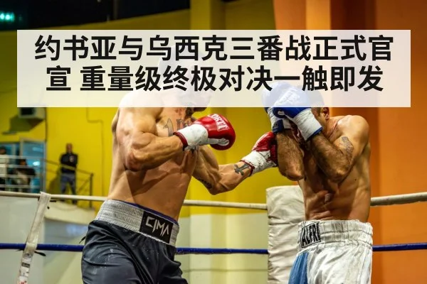 约书亚与乌西克三番战正式官宣 重量级终极对决一触即发
